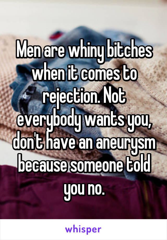 Men are whiny bitches when it comes to rejection. Not everybody wants you, don't have an aneurysm because someone told you no.