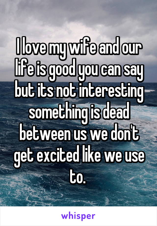 I love my wife and our life is good you can say but its not interesting something is dead between us we don't get excited like we use to. 
