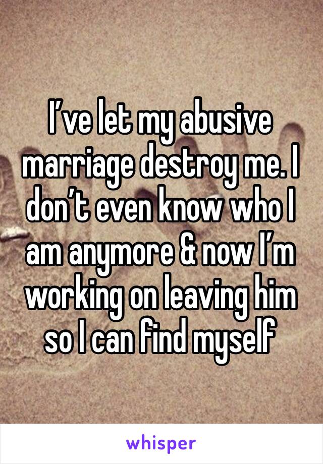 I’ve let my abusive marriage destroy me. I don’t even know who I am anymore & now I’m working on leaving him so I can find myself 