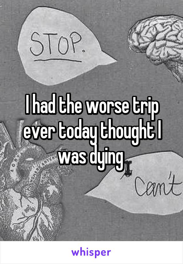 I had the worse trip ever today thought I was dying 