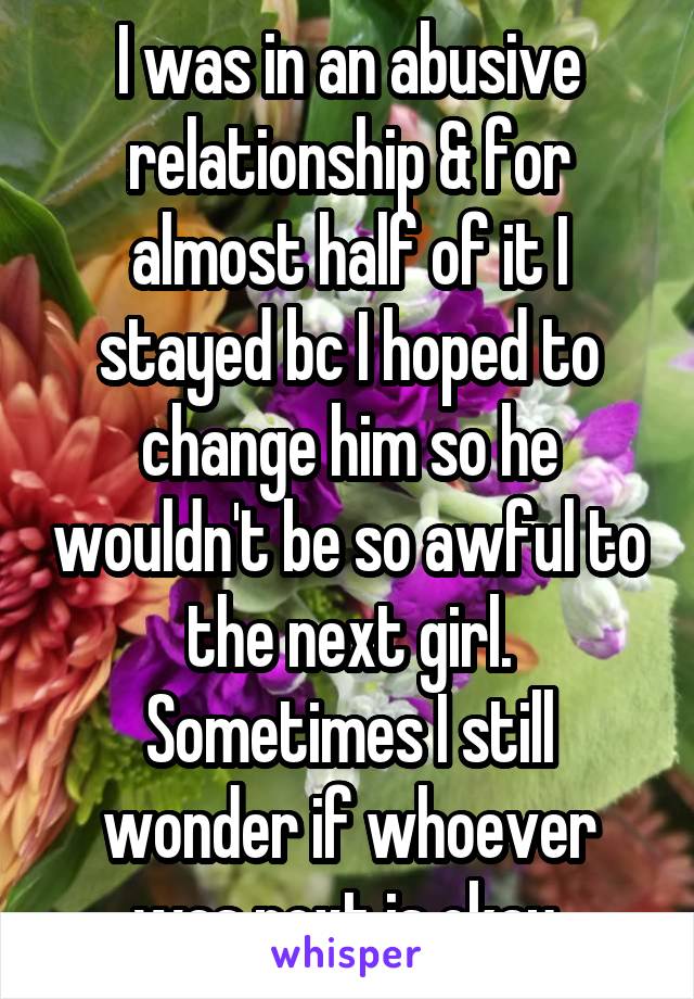 I was in an abusive relationship & for almost half of it I stayed bc I hoped to change him so he wouldn't be so awful to the next girl. Sometimes I still wonder if whoever was next is okay.
