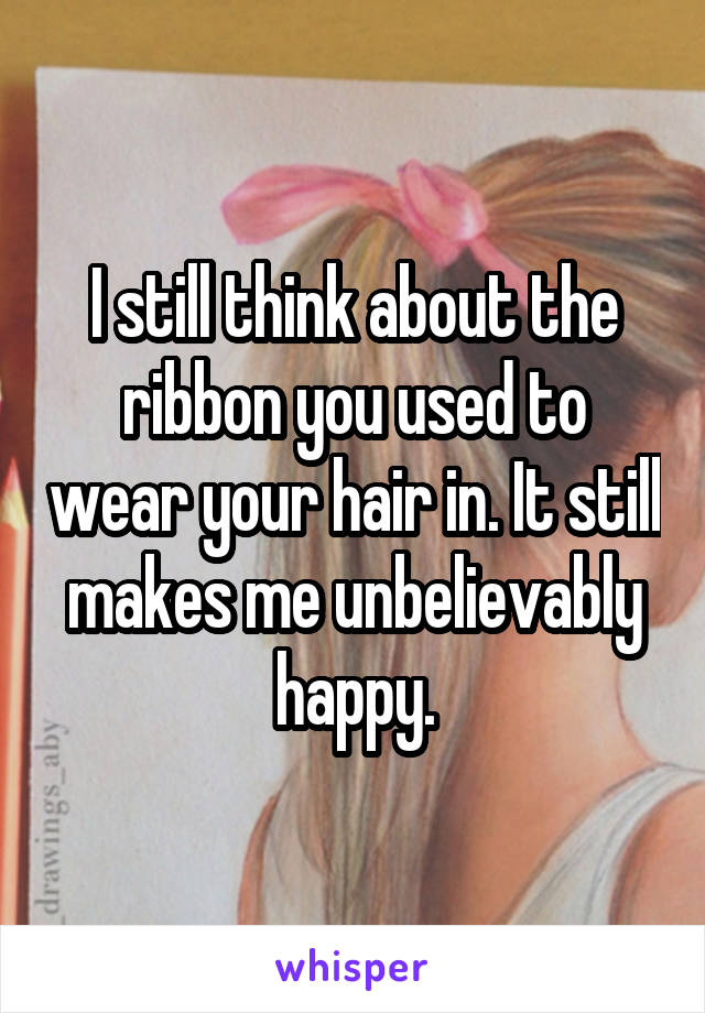 I still think about the ribbon you used to wear your hair in. It still makes me unbelievably happy.