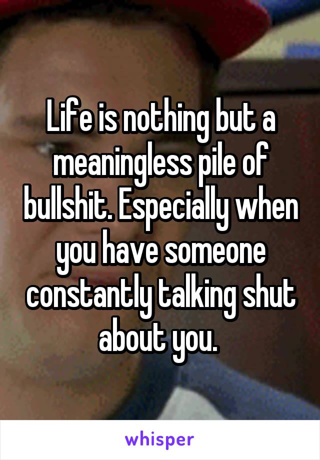 Life is nothing but a meaningless pile of bullshit. Especially when you have someone constantly talking shut about you. 