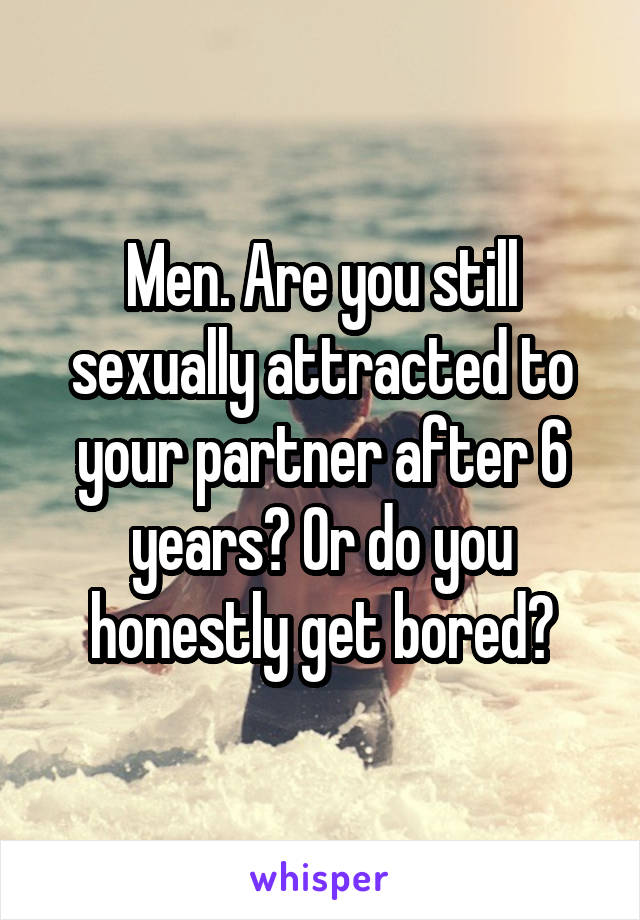 Men. Are you still sexually attracted to your partner after 6 years? Or do you honestly get bored?
