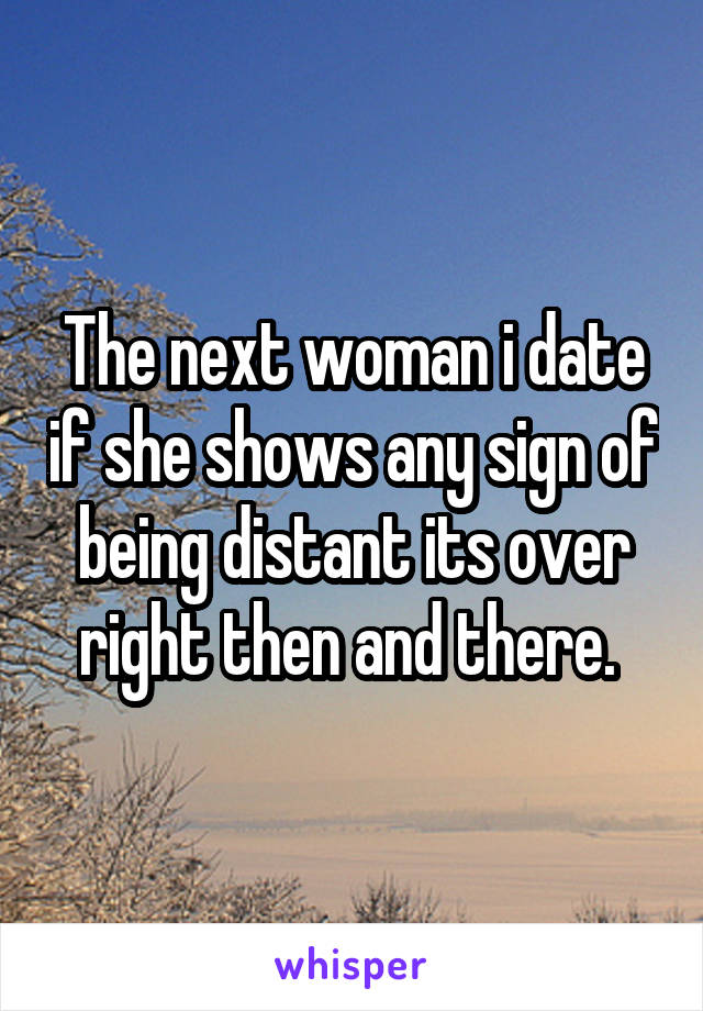 The next woman i date if she shows any sign of being distant its over right then and there. 