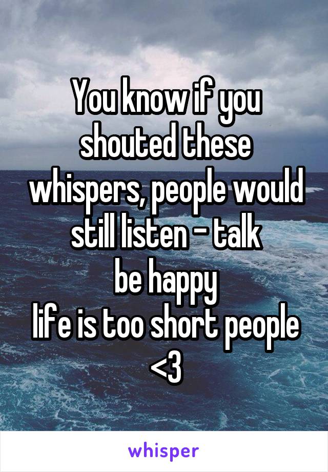 You know if you shouted these whispers, people would still listen - talk
be happy
life is too short people
<3