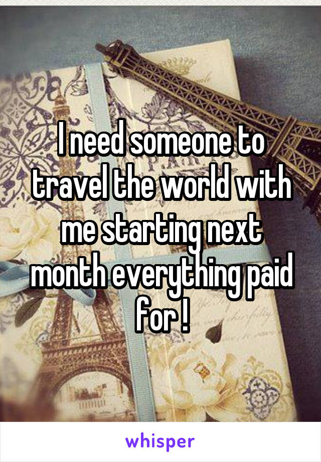I need someone to travel the world with me starting next month everything paid for !