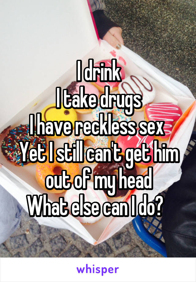 I drink
I take drugs
I have reckless sex 
Yet I still can't get him out of my head
What else can I do?  