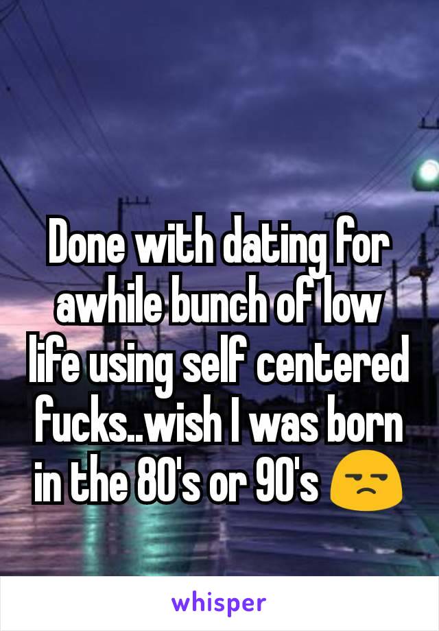 Done with dating for awhile bunch of low life using self centered fucks..wish I was born in the 80's or 90's 😒