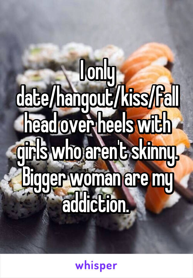 I only date/hangout/kiss/fall head over heels with girls who aren't skinny. Bigger woman are my addiction. 