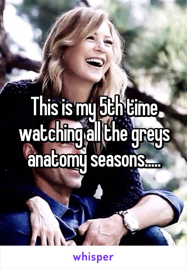 This is my 5th time watching all the greys anatomy seasons.....