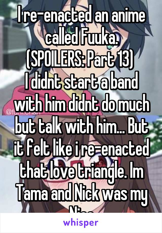 I re-enacted an anime called Fuuka.
(SPOILERS: Part 13) 
I didnt start a band with him didnt do much but talk with him... But it felt like i re-enacted that love triangle. Im Tama and Nick was my Nico