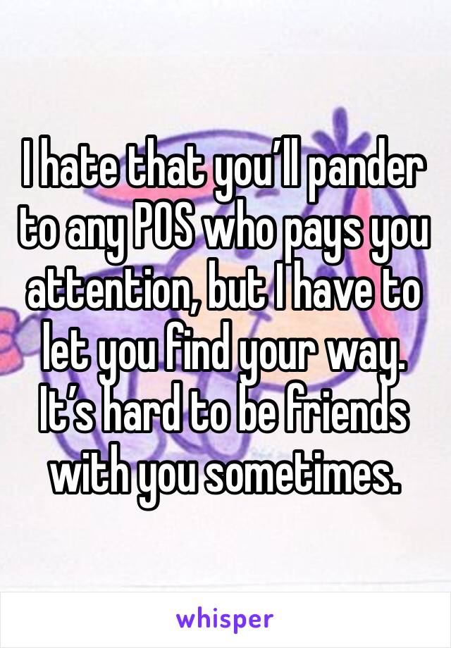 I hate that you’ll pander to any POS who pays you attention, but I have to let you find your way. It’s hard to be friends with you sometimes. 