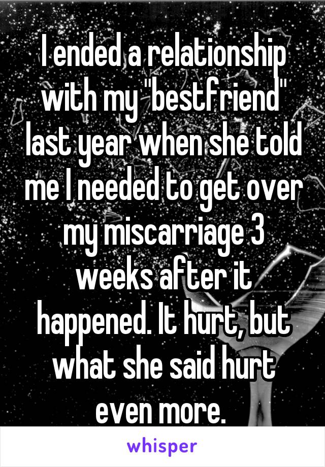 I ended a relationship with my "bestfriend" last year when she told me I needed to get over my miscarriage 3 weeks after it happened. It hurt, but what she said hurt even more. 