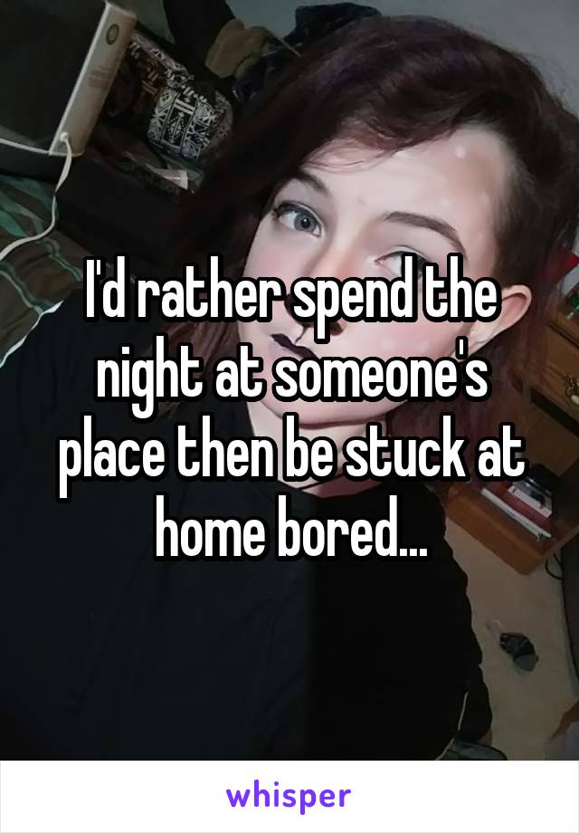 I'd rather spend the night at someone's place then be stuck at home bored...