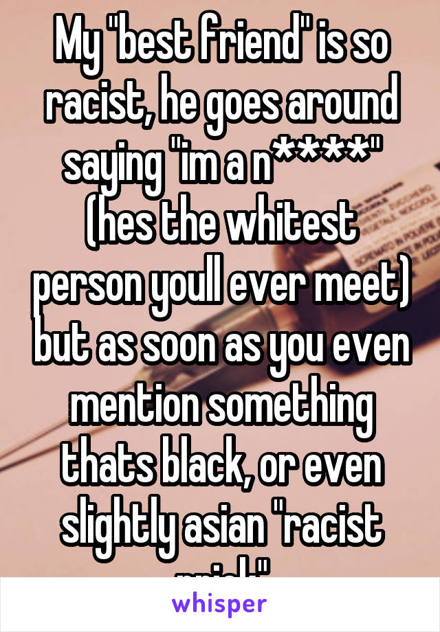 My "best friend" is so racist, he goes around saying "im a n****" (hes the whitest person youll ever meet) but as soon as you even mention something thats black, or even slightly asian "racist prick"