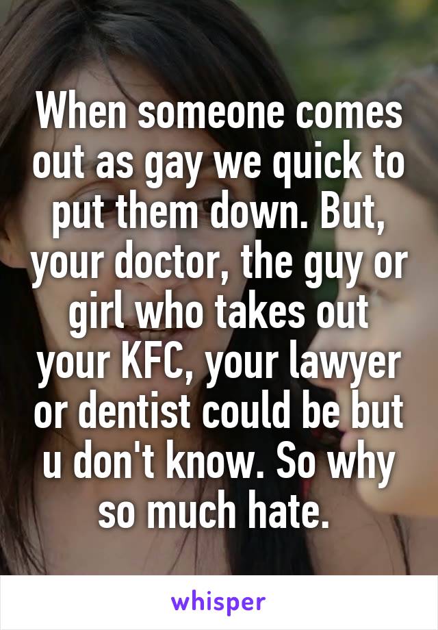 When someone comes out as gay we quick to put them down. But, your doctor, the guy or girl who takes out your KFC, your lawyer or dentist could be but u don't know. So why so much hate. 