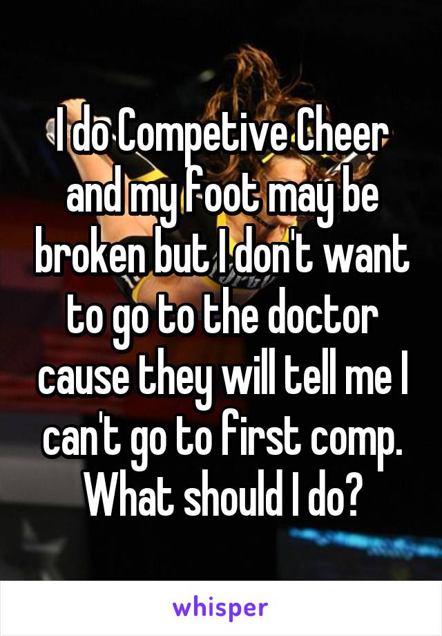 I do Competive Cheer and my foot may be broken but I don't want to go to the doctor cause they will tell me I can't go to first comp. What should I do?