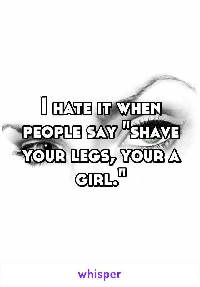 I hate it when people say "shave your legs, your a girl."