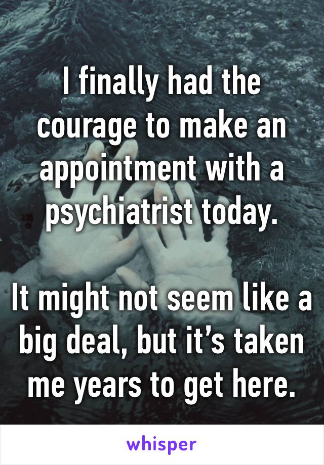 I finally had the courage to make an appointment with a psychiatrist today.

It might not seem like a big deal, but it’s taken me years to get here. 