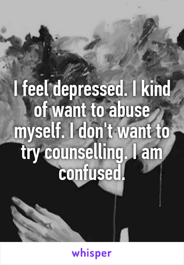 I feel depressed. I kind of want to abuse myself. I don't want to try counselling. I am confused.