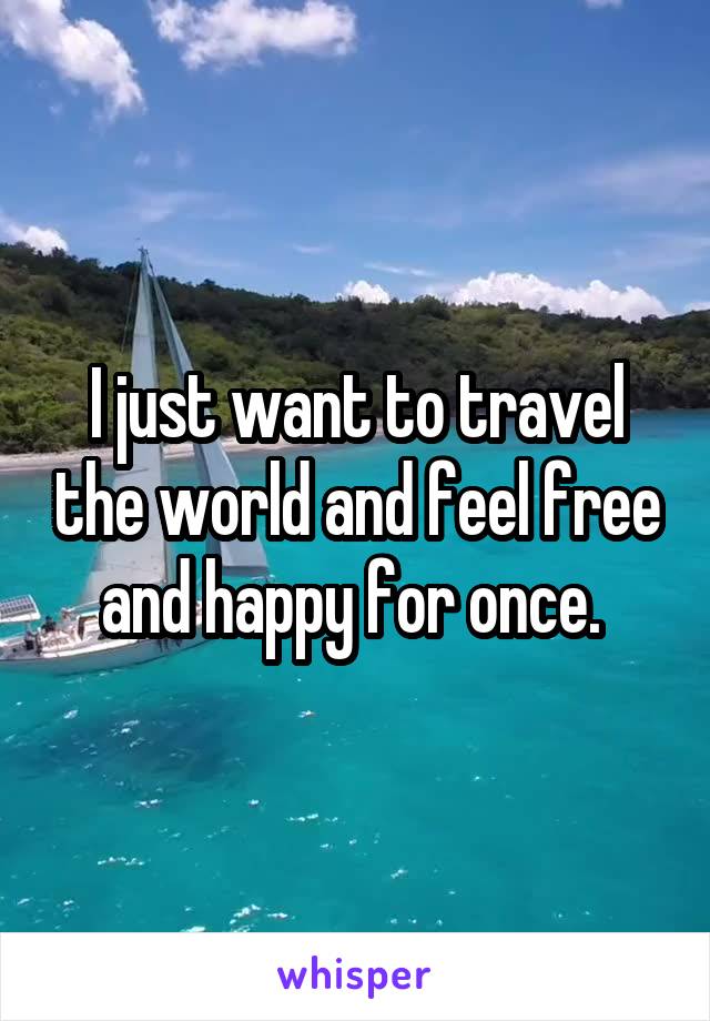 I just want to travel the world and feel free and happy for once. 