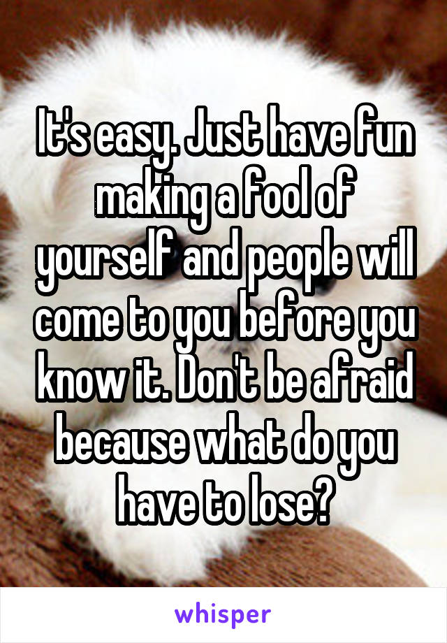 It's easy. Just have fun making a fool of yourself and people will come to you before you know it. Don't be afraid because what do you have to lose?