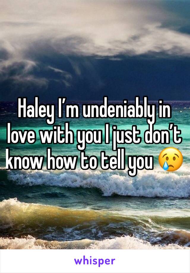Haley I’m undeniably in love with you I just don’t know how to tell you 😢