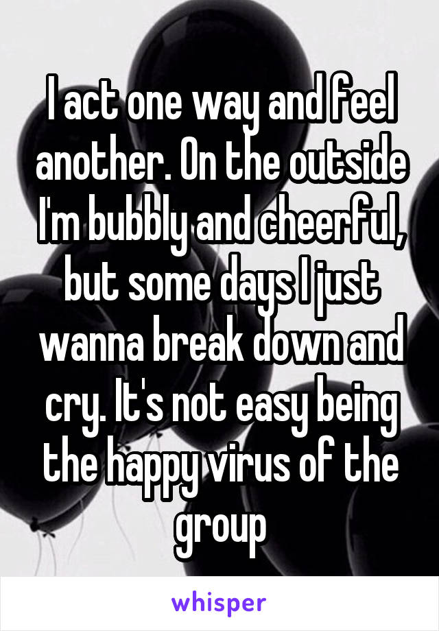 I act one way and feel another. On the outside I'm bubbly and cheerful, but some days I just wanna break down and cry. It's not easy being the happy virus of the group