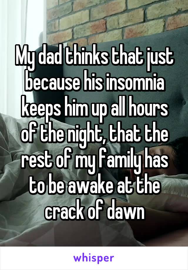 My dad thinks that just because his insomnia keeps him up all hours of the night, that the rest of my family has to be awake at the crack of dawn