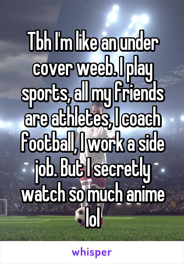 Tbh I'm like an under cover weeb. I play sports, all my friends are athletes, I coach football, I work a side job. But I secretly watch so much anime lol