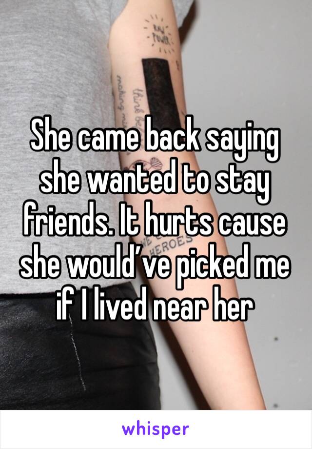 She came back saying she wanted to stay friends. It hurts cause she would’ve picked me if I lived near her