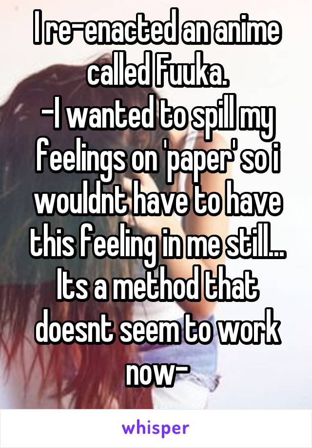 I re-enacted an anime called Fuuka.
-I wanted to spill my feelings on 'paper' so i wouldnt have to have this feeling in me still... Its a method that doesnt seem to work now-
