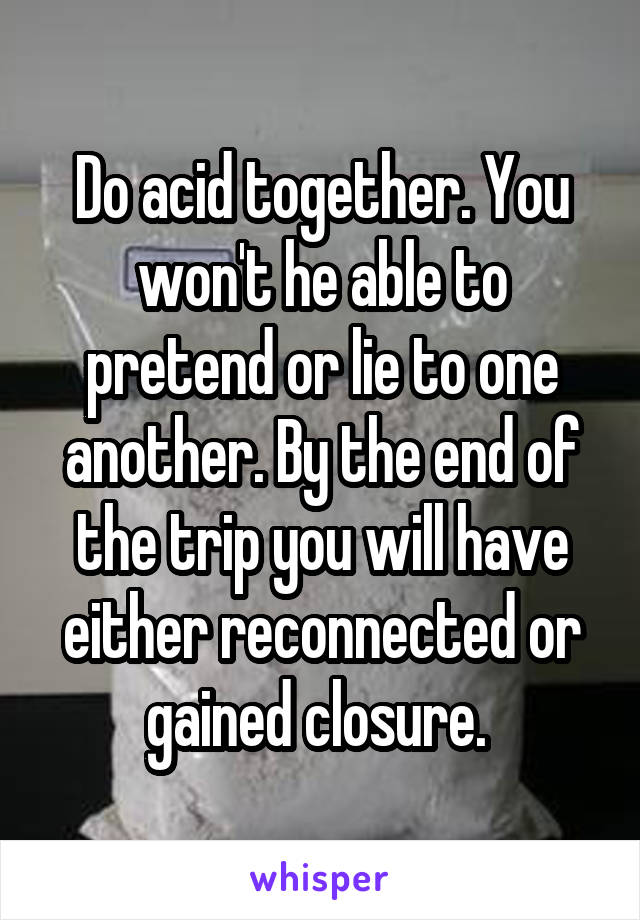 Do acid together. You won't he able to pretend or lie to one another. By the end of the trip you will have either reconnected or gained closure. 
