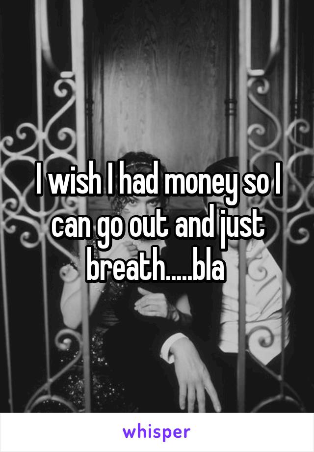 I wish I had money so I can go out and just breath.....bla 