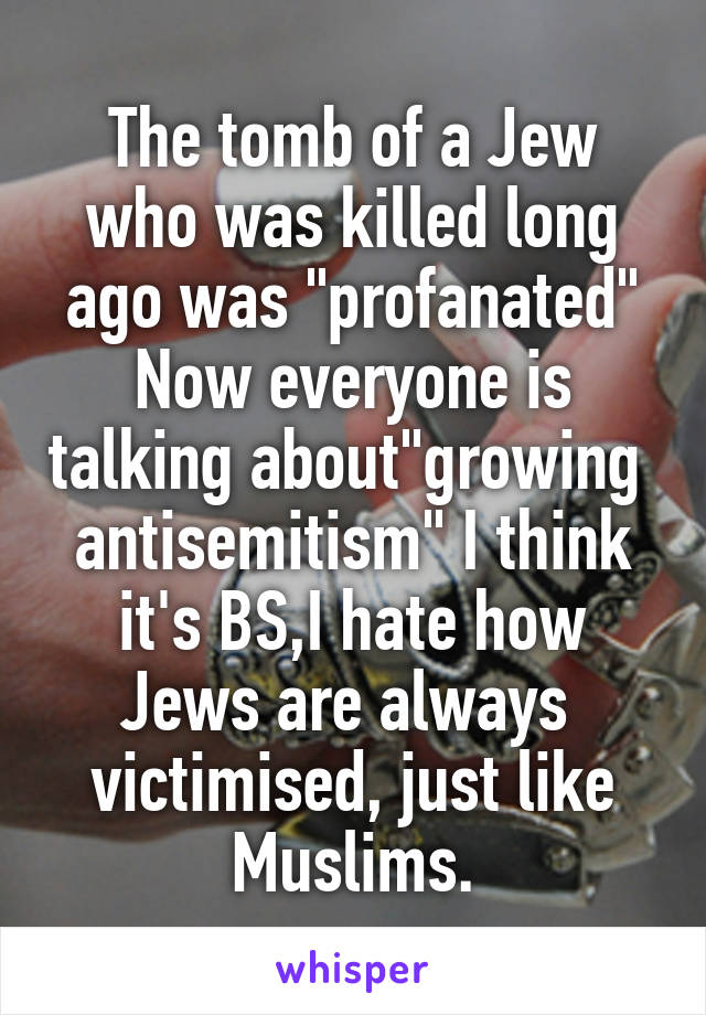 The tomb of a Jew who was killed long ago was "profanated" Now everyone is talking about"growing  antisemitism" I think it's BS,I hate how Jews are always  victimised, just like Muslims.