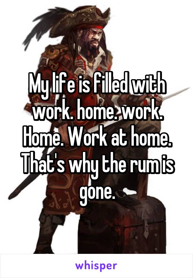 My life is filled with work. home. work. Home. Work at home. That's why the rum is gone.