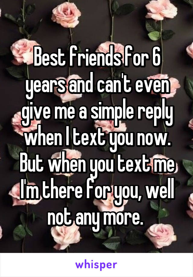Best friends for 6 years and can't even give me a simple reply when I text you now. But when you text me I'm there for you, well not any more. 