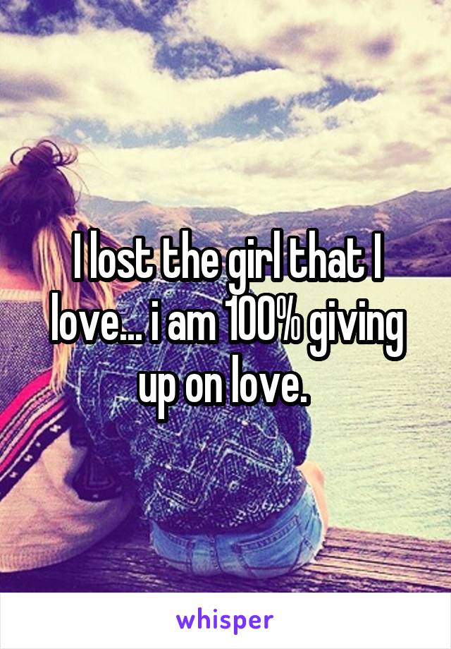I lost the girl that I love... i am 100% giving up on love. 