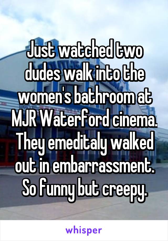 Just watched two dudes walk into the women's bathroom at MJR Waterford cinema. They emeditaly walked out in embarrassment. So funny but creepy.