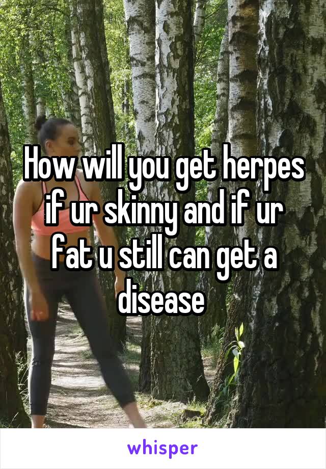 How will you get herpes if ur skinny and if ur fat u still can get a disease 