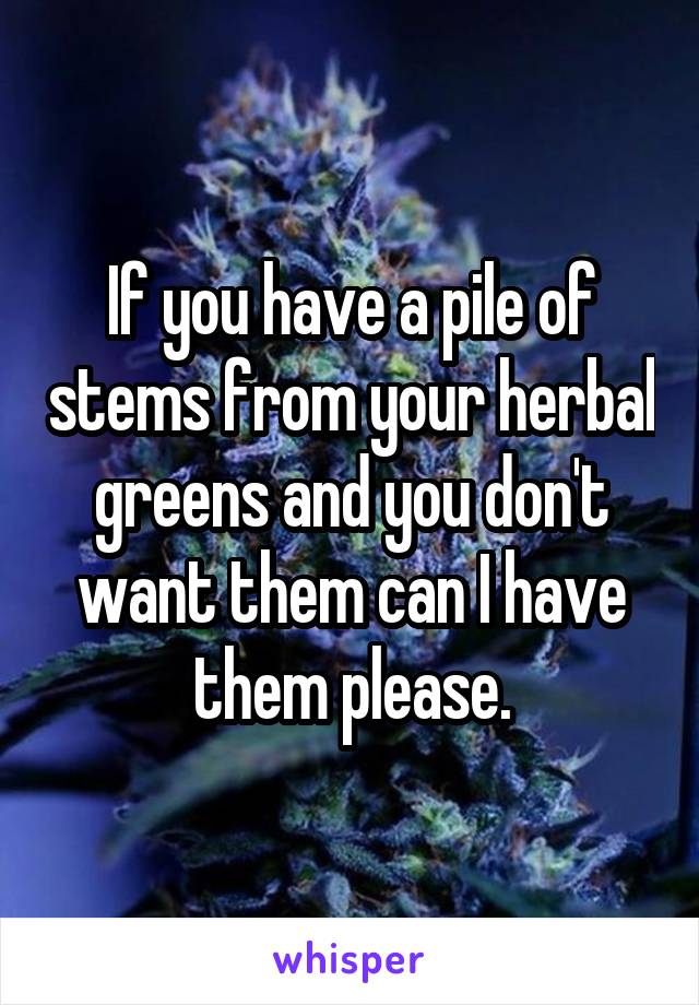 If you have a pile of stems from your herbal greens and you don't want them can I have them please.