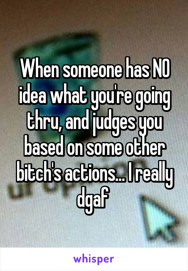When someone has NO idea what you're going thru, and judges you based on some other bitch's actions... I really dgaf 
