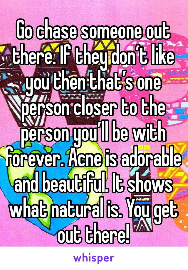 Go chase someone out there. If they don’t like you then that’s one person closer to the person you’ll be with forever. Acne is adorable and beautiful. It shows what natural is. You get out there!