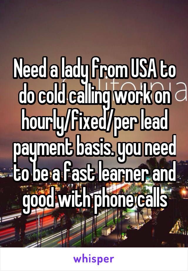 Need a lady from USA to do cold calling work on hourly/fixed/per lead payment basis. you need to be a fast learner and good with phone calls