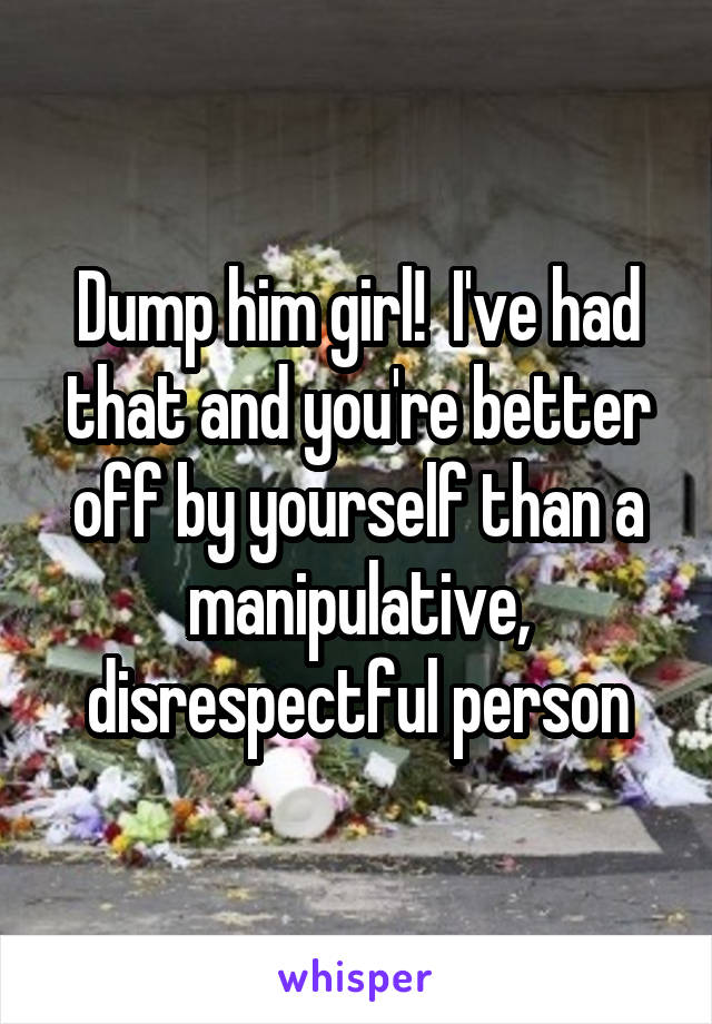Dump him girl!  I've had that and you're better off by yourself than a manipulative, disrespectful person