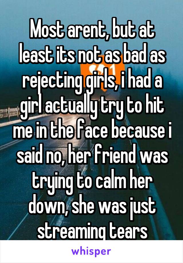 Most arent, but at least its not as bad as rejecting girls, i had a girl actually try to hit me in the face because i said no, her friend was trying to calm her down, she was just streaming tears