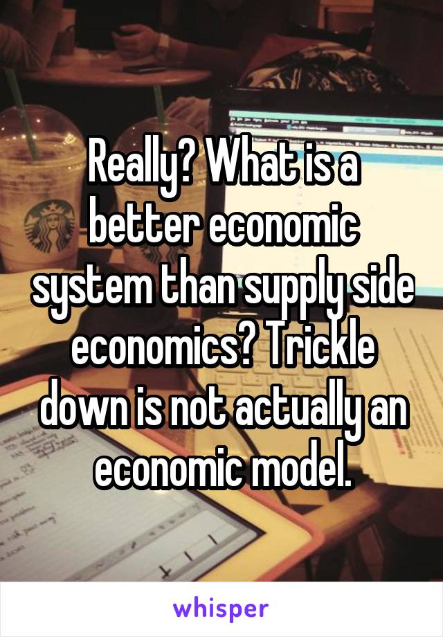 Really? What is a better economic system than supply side economics? Trickle down is not actually an economic model.
