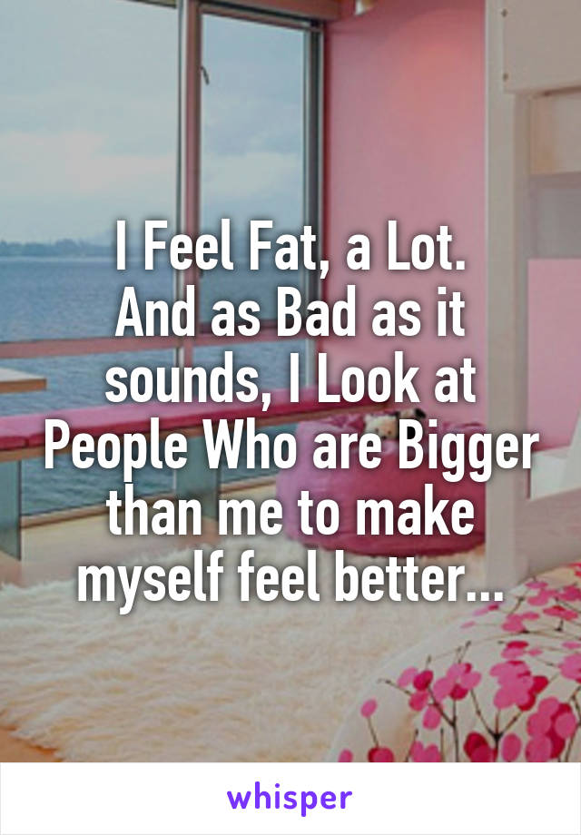 I Feel Fat, a Lot.
And as Bad as it sounds, I Look at People Who are Bigger than me to make myself feel better...