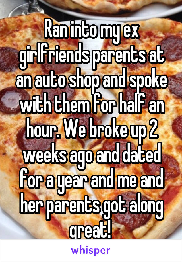 Ran into my ex girlfriends parents at an auto shop and spoke with them for half an hour. We broke up 2 weeks ago and dated for a year and me and her parents got along great! 